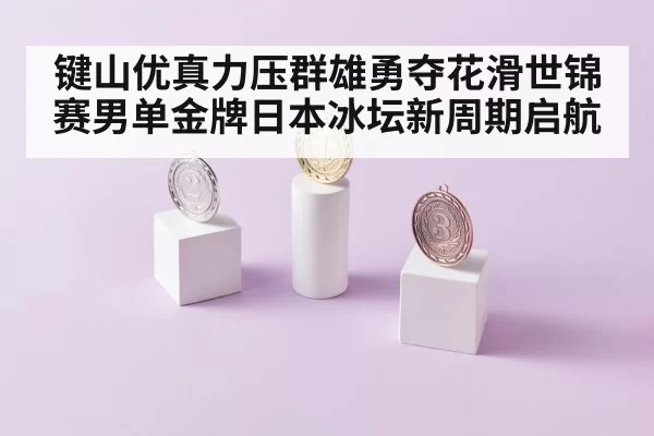 键山优真力压群雄勇夺花滑世锦赛男单金牌日本冰坛新周期启航