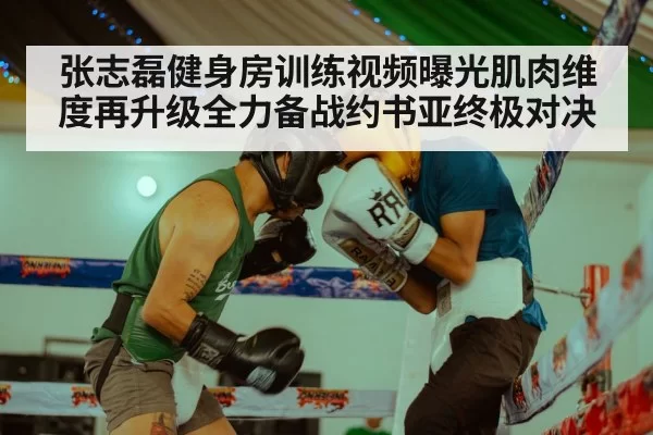 张志磊健身房训练视频曝光肌肉维度再升级全力备战约书亚终极对决