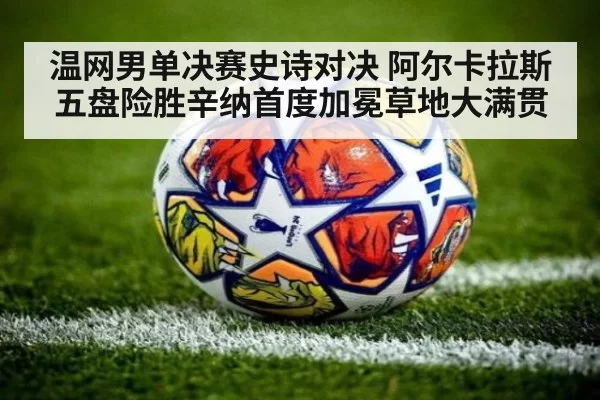 温网男单决赛史诗对决 阿尔卡拉斯五盘险胜辛纳首度加冕草地大满贯