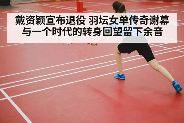 戴资颖宣布退役 羽坛女单传奇谢幕与一个时代的转身回望留下余音